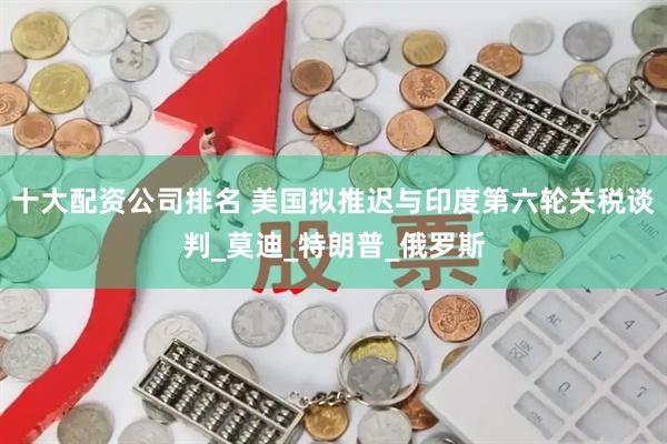 十大配资公司排名 美国拟推迟与印度第六轮关税谈判_莫迪_特朗普_俄罗斯