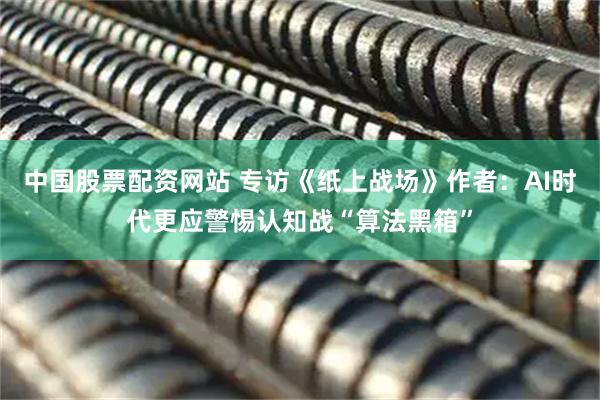 中国股票配资网站 专访《纸上战场》作者：AI时代更应警惕认知战“算法黑箱”