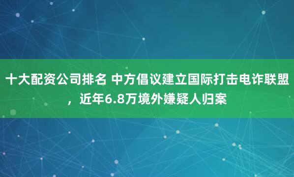 十大配资公司排名 中方倡议建立国际打击电诈联盟，近年6.8万境外嫌疑人归案