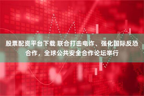 股票配资平台下载 联合打击电诈、强化国际反恐合作，全球公共安全合作论坛举行