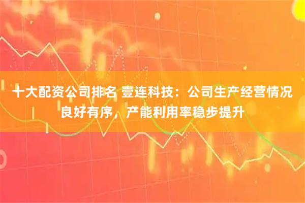 十大配资公司排名 壹连科技：公司生产经营情况良好有序，产能利用率稳步提升