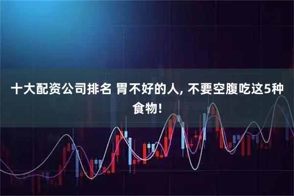 十大配资公司排名 胃不好的人, 不要空腹吃这5种食物!