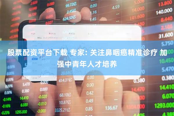 股票配资平台下载 专家: 关注鼻咽癌精准诊疗 加强中青年人才培养