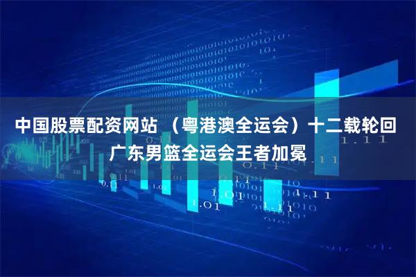 中国股票配资网站 （粤港澳全运会）十二载轮回 广东男篮全运会王者加冕