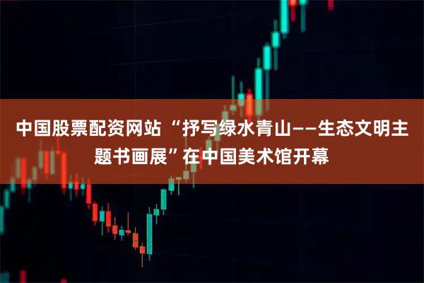 中国股票配资网站 “抒写绿水青山——生态文明主题书画展”在中国美术馆开幕
