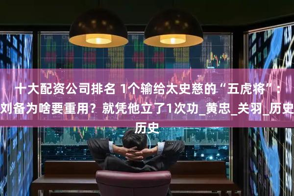 十大配资公司排名 1个输给太史慈的“五虎将”：刘备为啥要重用？就凭他立了1次功_黄忠_关羽_历史