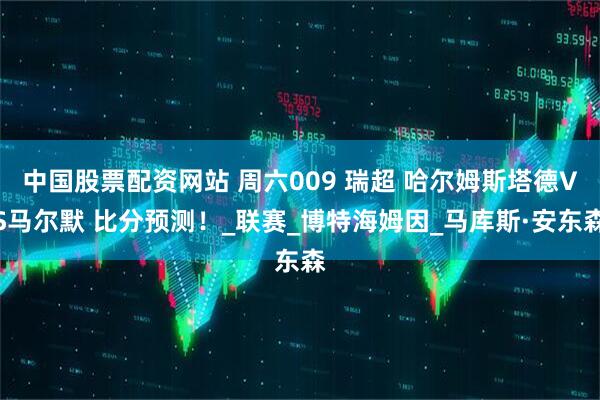 中国股票配资网站 周六009 瑞超 哈尔姆斯塔德VS马尔默 比分预测！_联赛_博特海姆因_马库斯·安东森